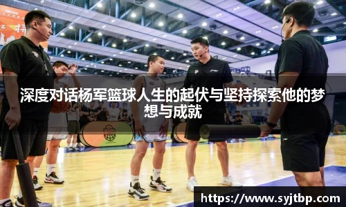 深度对话杨军篮球人生的起伏与坚持探索他的梦想与成就